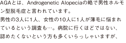 AGAとは、Androgenetic Alopeciaの略で男性ホルモン型脱毛症と言われています。男性の3人に1人、女性の10人に1人が薄毛に悩まれているという調査も…。病院に行くほどではない、認めたくないという方も多くいらっしゃいますが、